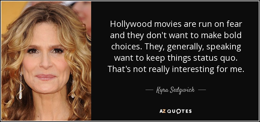 Hollywood movies are run on fear and they don't want to make bold choices. They, generally, speaking want to keep things status quo. That's not really interesting for me. - Kyra Sedgwick