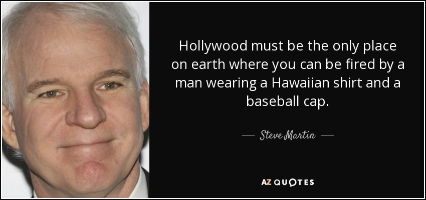 Hollywood must be the only place on earth where you can be fired by a man wearing a Hawaiian shirt and a baseball cap. - Steve Martin