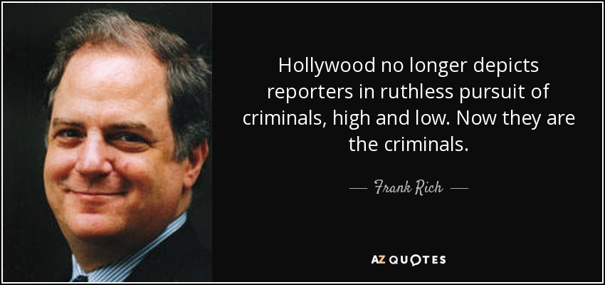 Hollywood no longer depicts reporters in ruthless pursuit of criminals, high and low. Now they are the criminals. - Frank Rich