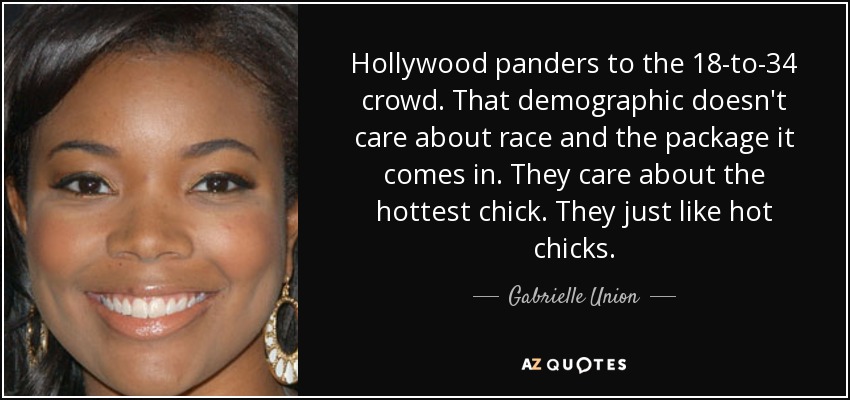 Hollywood panders to the 18-to-34 crowd. That demographic doesn't care about race and the package it comes in. They care about the hottest chick. They just like hot chicks. - Gabrielle Union
