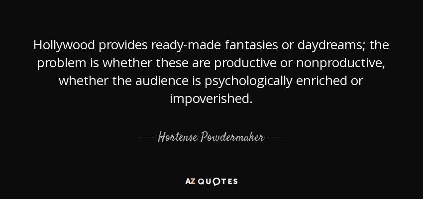Hollywood provides ready-made fantasies or daydreams; the problem is whether these are productive or nonproductive, whether the audience is psychologically enriched or impoverished. - Hortense Powdermaker