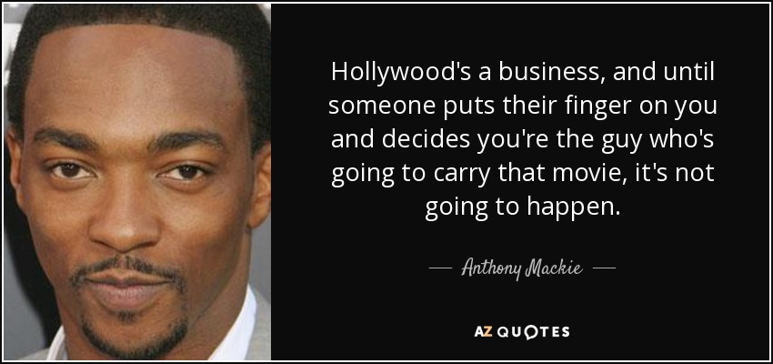 Hollywood's a business, and until someone puts their finger on you and decides you're the guy who's going to carry that movie, it's not going to happen. - Anthony Mackie