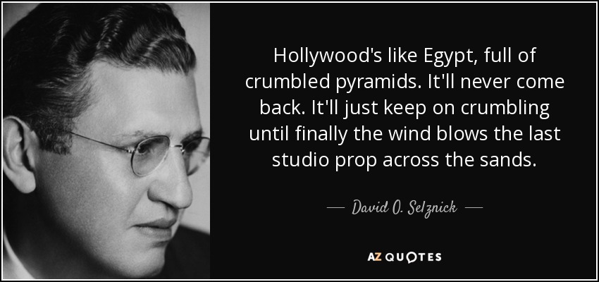 Hollywood's like Egypt, full of crumbled pyramids. It'll never come back. It'll just keep on crumbling until finally the wind blows the last studio prop across the sands. - David O. Selznick