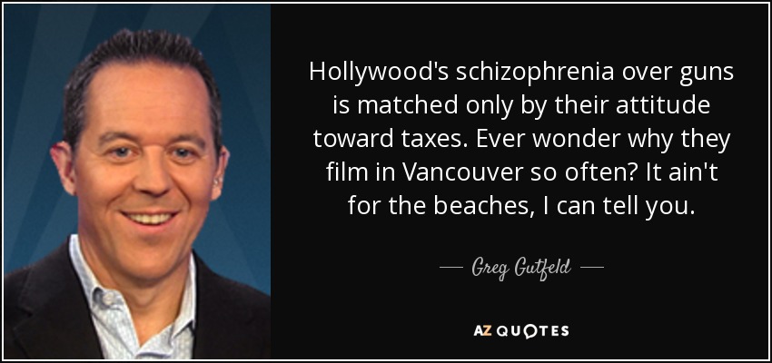 Hollywood's schizophrenia over guns is matched only by their attitude toward taxes. Ever wonder why they film in Vancouver so often? It ain't for the beaches, I can tell you. - Greg Gutfeld
