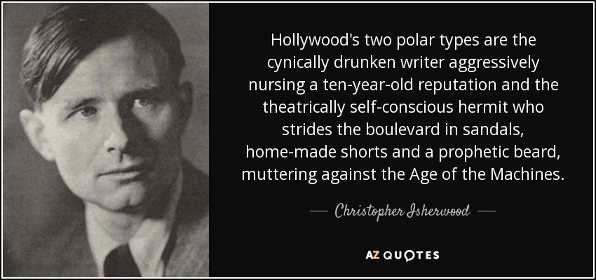 Hollywood's two polar types are the cynically drunken writer aggressively nursing a ten-year-old reputation and the theatrically self-conscious hermit who strides the boulevard in sandals, home-made shorts and a prophetic beard, muttering against the Age of the Machines. - Christopher Isherwood