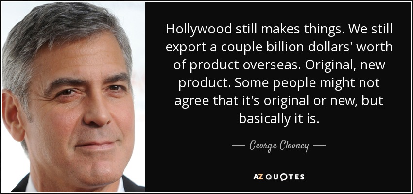 Hollywood still makes things. We still export a couple billion dollars' worth of product overseas. Original, new product. Some people might not agree that it's original or new, but basically it is. - George Clooney