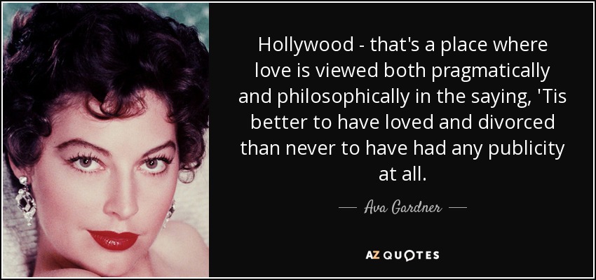 Hollywood - that's a place where love is viewed both pragmatically and philosophically in the saying, 'Tis better to have loved and divorced than never to have had any publicity at all. - Ava Gardner