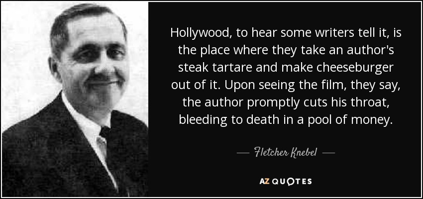 Hollywood, to hear some writers tell it, is the place where they take an author's steak tartare and make cheeseburger out of it. Upon seeing the film, they say, the author promptly cuts his throat, bleeding to death in a pool of money. - Fletcher Knebel