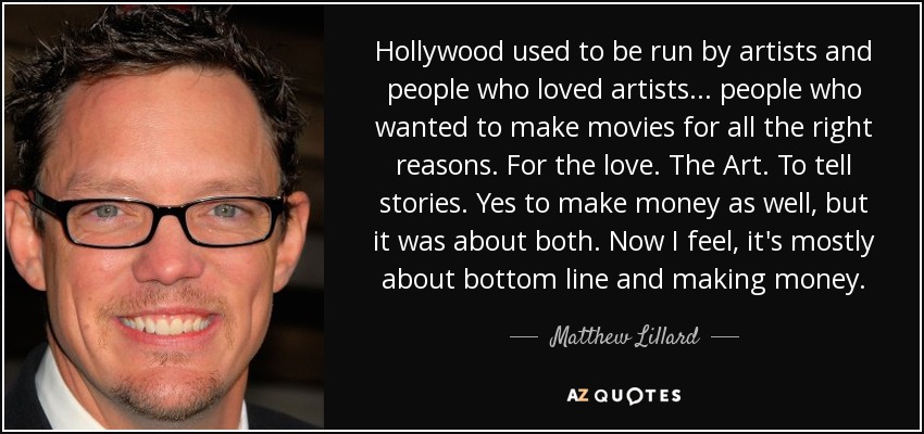 Hollywood used to be run by artists and people who loved artists... people who wanted to make movies for all the right reasons. For the love. The Art. To tell stories. Yes to make money as well, but it was about both. Now I feel, it's mostly about bottom line and making money. - Matthew Lillard