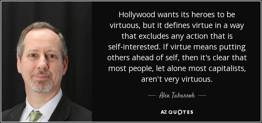 Hollywood wants its heroes to be virtuous, but it defines virtue in a way that excludes any action that is self-interested. If virtue means putting others ahead of self, then it's clear that most people, let alone most capitalists, aren't very virtuous. - Alex Tabarrok