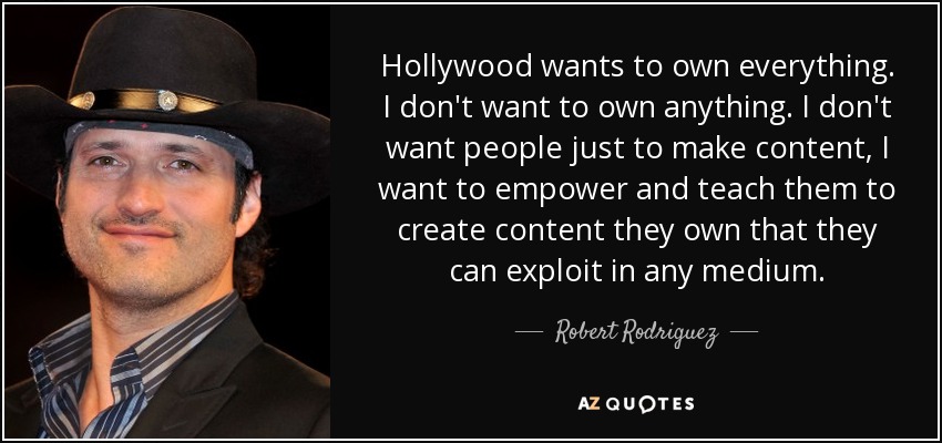 Hollywood wants to own everything. I don't want to own anything. I don't want people just to make content, I want to empower and teach them to create content they own that they can exploit in any medium. - Robert Rodriguez