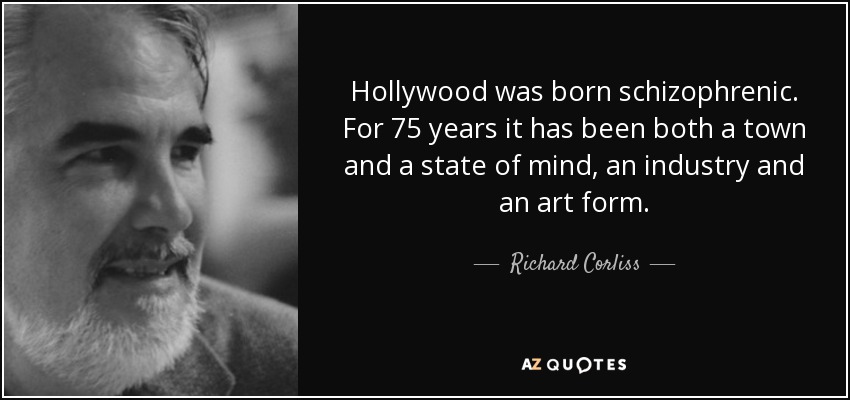 Hollywood was born schizophrenic. For 75 years it has been both a town and a state of mind, an industry and an art form. - Richard Corliss