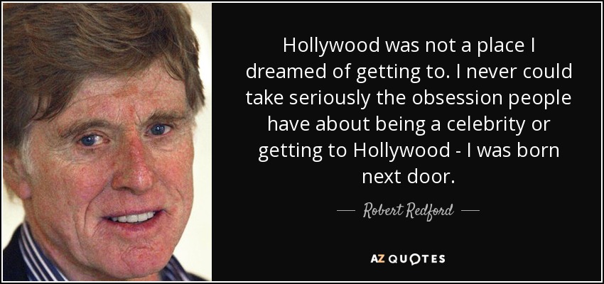 Hollywood was not a place I dreamed of getting to. I never could take seriously the obsession people have about being a celebrity or getting to Hollywood - I was born next door. - Robert Redford