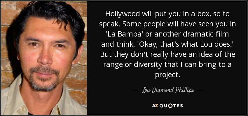 Hollywood will put you in a box, so to speak. Some people will have seen you in 'La Bamba' or another dramatic film and think, 'Okay, that's what Lou does.' But they don't really have an idea of the range or diversity that I can bring to a project. - Lou Diamond Phillips