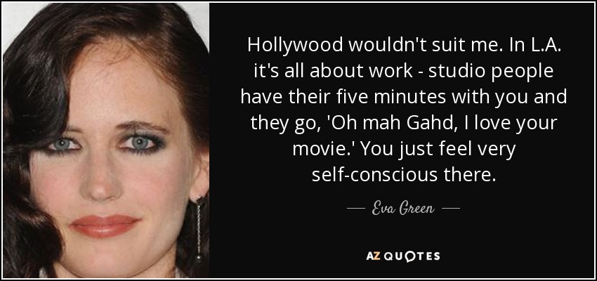 Hollywood wouldn't suit me. In L.A. it's all about work - studio people have their five minutes with you and they go, 'Oh mah Gahd, I love your movie.' You just feel very self-conscious there. - Eva Green