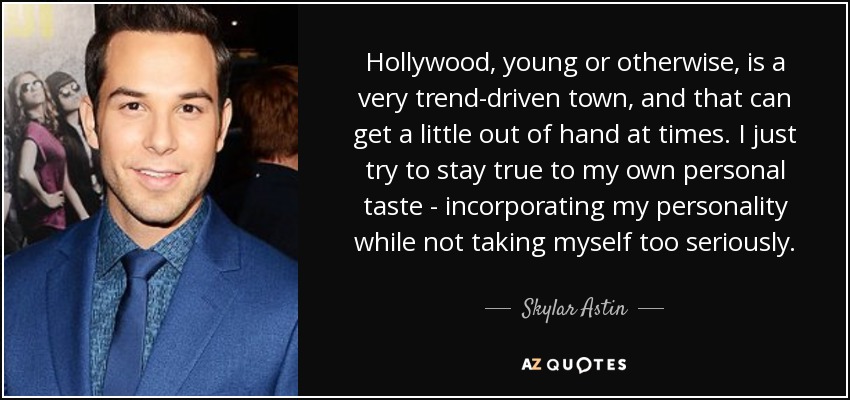 Hollywood, young or otherwise, is a very trend-driven town, and that can get a little out of hand at times. I just try to stay true to my own personal taste - incorporating my personality while not taking myself too seriously. - Skylar Astin