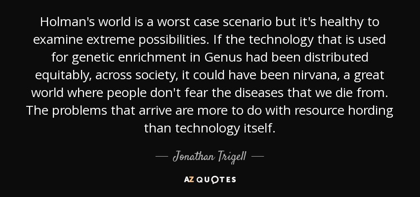 Holman's world is a worst case scenario but it's healthy to examine extreme possibilities. If the technology that is used for genetic enrichment in Genus had been distributed equitably, across society, it could have been nirvana, a great world where people don't fear the diseases that we die from. The problems that arrive are more to do with resource hording than technology itself. - Jonathan Trigell