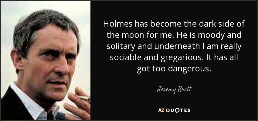 Holmes has become the dark side of the moon for me. He is moody and solitary and underneath I am really sociable and gregarious. It has all got too dangerous. - Jeremy Brett