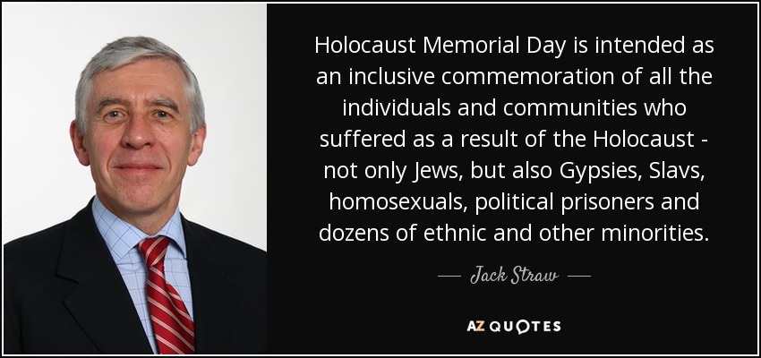 Holocaust Memorial Day is intended as an inclusive commemoration of all the individuals and communities who suffered as a result of the Holocaust - not only Jews, but also Gypsies, Slavs, homosexuals, political prisoners and dozens of ethnic and other minorities. - Jack Straw