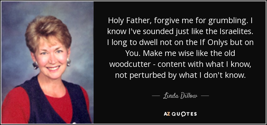 Holy Father, forgive me for grumbling. I know I've sounded just like the Israelites. I long to dwell not on the If Onlys but on You. Make me wise like the old woodcutter - content with what I know, not perturbed by what I don't know. - Linda Dillow