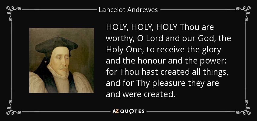 HOLY, HOLY, HOLY Thou are worthy, O Lord and our God, the Holy One, to receive the glory and the honour and the power: for Thou hast created all things, and for Thy pleasure they are and were created. - Lancelot Andrewes