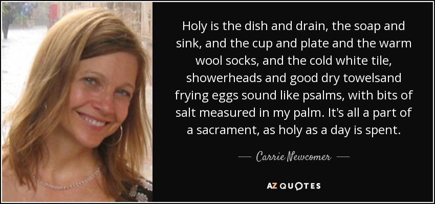Holy is the dish and drain, the soap and sink, and the cup and plate and the warm wool socks, and the cold white tile, showerheads and good dry towelsand frying eggs sound like psalms, with bits of salt measured in my palm. It's all a part of a sacrament, as holy as a day is spent. - Carrie Newcomer