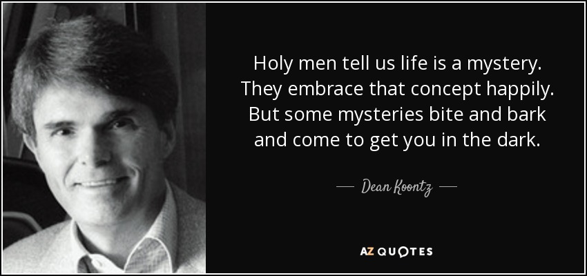 Holy men tell us life is a mystery. They embrace that concept happily. But some mysteries bite and bark and come to get you in the dark. - Dean Koontz