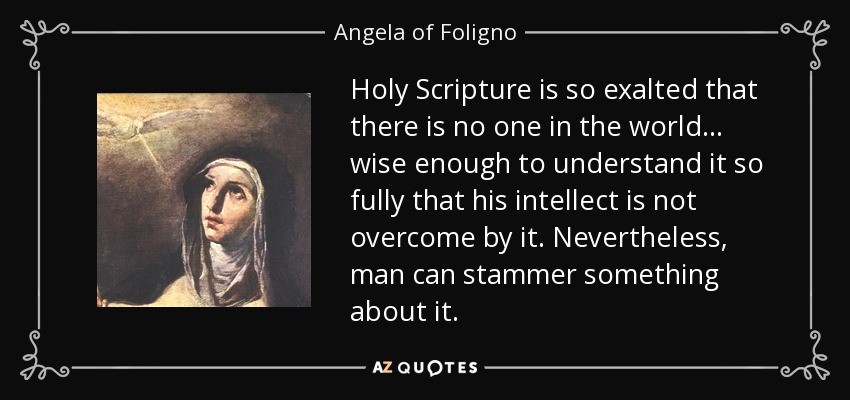 Holy Scripture is so exalted that there is no one in the world ... wise enough to understand it so fully that his intellect is not overcome by it. Nevertheless, man can stammer something about it. - Angela of Foligno