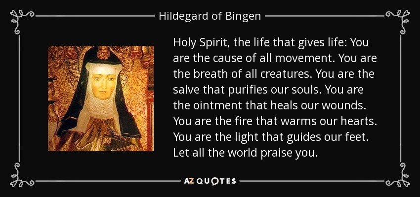 Holy Spirit, the life that gives life: You are the cause of all movement. You are the breath of all creatures. You are the salve that purifies our souls. You are the ointment that heals our wounds. You are the fire that warms our hearts. You are the light that guides our feet. Let all the world praise you. - Hildegard of Bingen