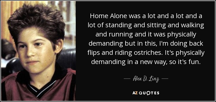 Home Alone was a lot and a lot and a lot of standing and sitting and walking and running and it was physically demanding but in this, I'm doing back flips and riding ostriches. It's physically demanding in a new way, so it's fun. - Alex D. Linz