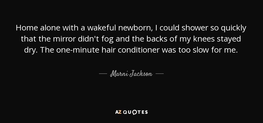 Home alone with a wakeful newborn, I could shower so quickly that the mirror didn't fog and the backs of my knees stayed dry. The one-minute hair conditioner was too slow for me. - Marni Jackson
