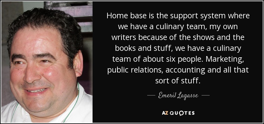 Home base is the support system where we have a culinary team, my own writers because of the shows and the books and stuff, we have a culinary team of about six people. Marketing, public relations, accounting and all that sort of stuff. - Emeril Lagasse