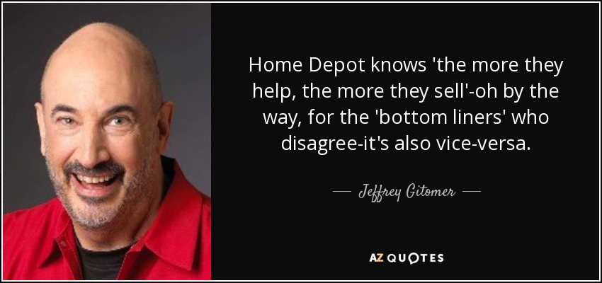 Home Depot knows 'the more they help, the more they sell'-oh by the way, for the 'bottom liners' who disagree-it's also vice-versa. - Jeffrey Gitomer