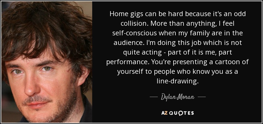 Home gigs can be hard because it's an odd collision. More than anything, I feel self-conscious when my family are in the audience. I'm doing this job which is not quite acting - part of it is me, part performance. You're presenting a cartoon of yourself to people who know you as a line-drawing. - Dylan Moran