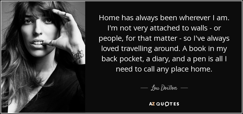 Home has always been wherever I am. I'm not very attached to walls - or people, for that matter - so I've always loved travelling around. A book in my back pocket, a diary, and a pen is all I need to call any place home. - Lou Doillon