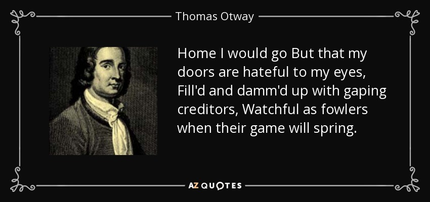 Home I would go But that my doors are hateful to my eyes, Fill'd and damm'd up with gaping creditors, Watchful as fowlers when their game will spring. - Thomas Otway