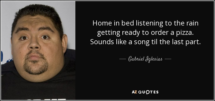 Home in bed listening to the rain getting ready to order a pizza. Sounds like a song til the last part. - Gabriel Iglesias