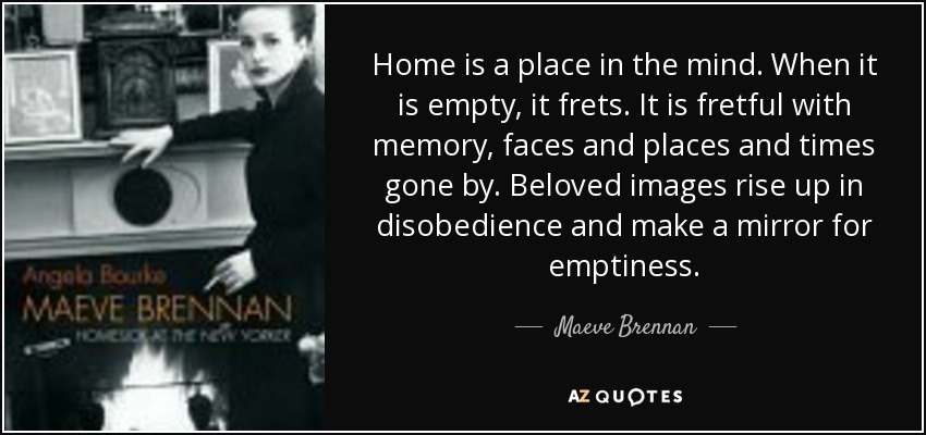 Home is a place in the mind. When it is empty, it frets. It is fretful with memory, faces and places and times gone by. Beloved images rise up in disobedience and make a mirror for emptiness. - Maeve Brennan