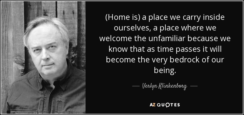 (Home is) a place we carry inside ourselves, a place where we welcome the unfamiliar because we know that as time passes it will become the very bedrock of our being. - Verlyn Klinkenborg