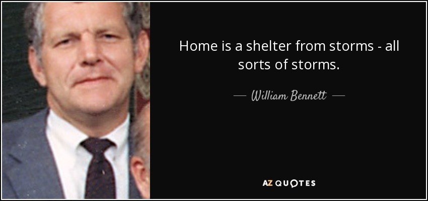 Home is a shelter from storms - all sorts of storms. - William Bennett