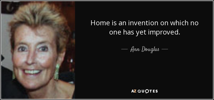 Home is an invention on which no one has yet improved. - Ann Douglas