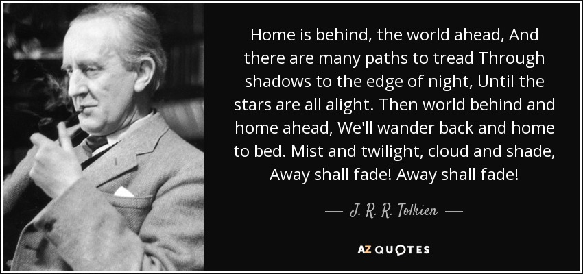 Home is behind, the world ahead, And there are many paths to tread Through shadows to the edge of night, Until the stars are all alight. Then world behind and home ahead, We'll wander back and home to bed. Mist and twilight, cloud and shade, Away shall fade! Away shall fade! - J. R. R. Tolkien