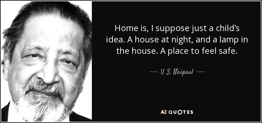 Home is, I suppose just a child's idea. A house at night, and a lamp in the house. A place to feel safe. - V. S. Naipaul