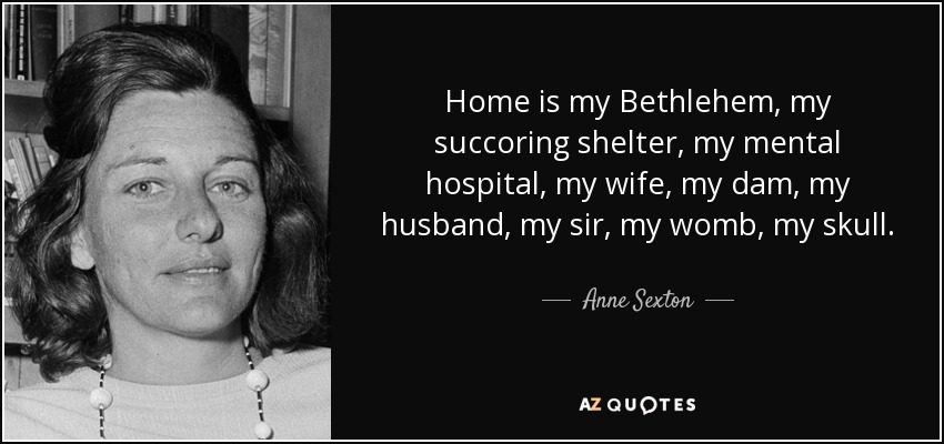 Home is my Bethlehem, my succoring shelter, my mental hospital, my wife, my dam, my husband, my sir, my womb, my skull. - Anne Sexton