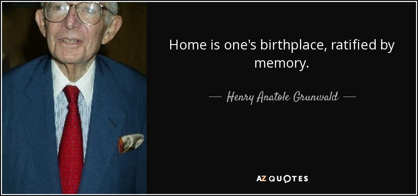 Home is one's birthplace, ratified by memory. - Henry Anatole Grunwald