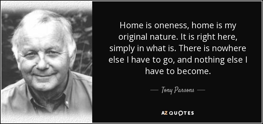 Home is oneness, home is my original nature. It is right here, simply in what is. There is nowhere else I have to go, and nothing else I have to become. - Tony Parsons