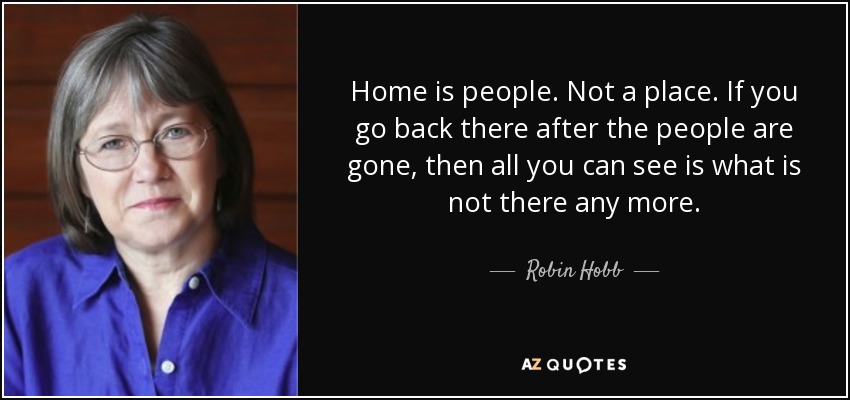 Home is people. Not a place. If you go back there after the people are gone, then all you can see is what is not there any more. - Robin Hobb