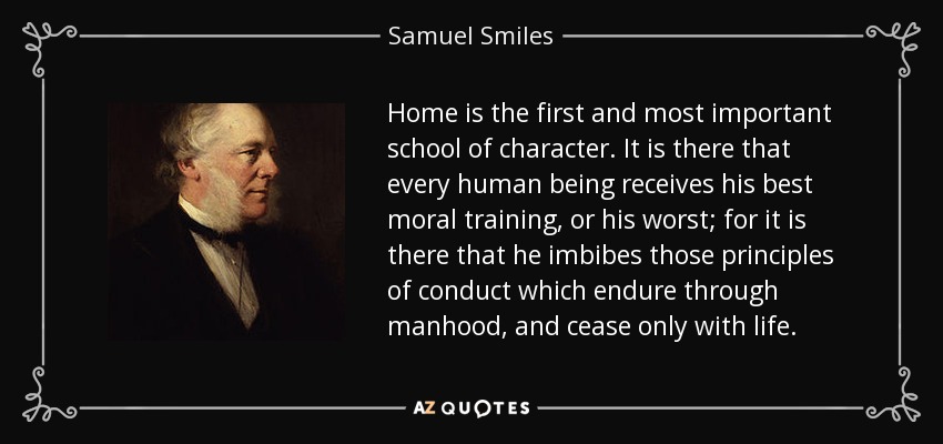 Home is the first and most important school of character. It is there that every human being receives his best moral training, or his worst; for it is there that he imbibes those principles of conduct which endure through manhood, and cease only with life. - Samuel Smiles