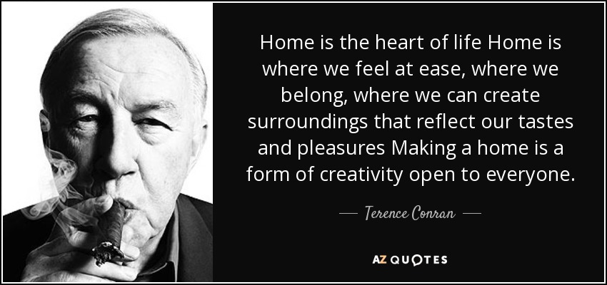Home is the heart of life Home is where we feel at ease, where we belong, where we can create surroundings that reflect our tastes and pleasures Making a home is a form of creativity open to everyone. - Terence Conran