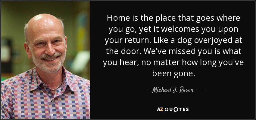 Home is the place that goes where you go, yet it welcomes you upon your return. Like a dog overjoyed at the door. We've missed you is what you hear, no matter how long you've been gone. - Michael J. Rosen